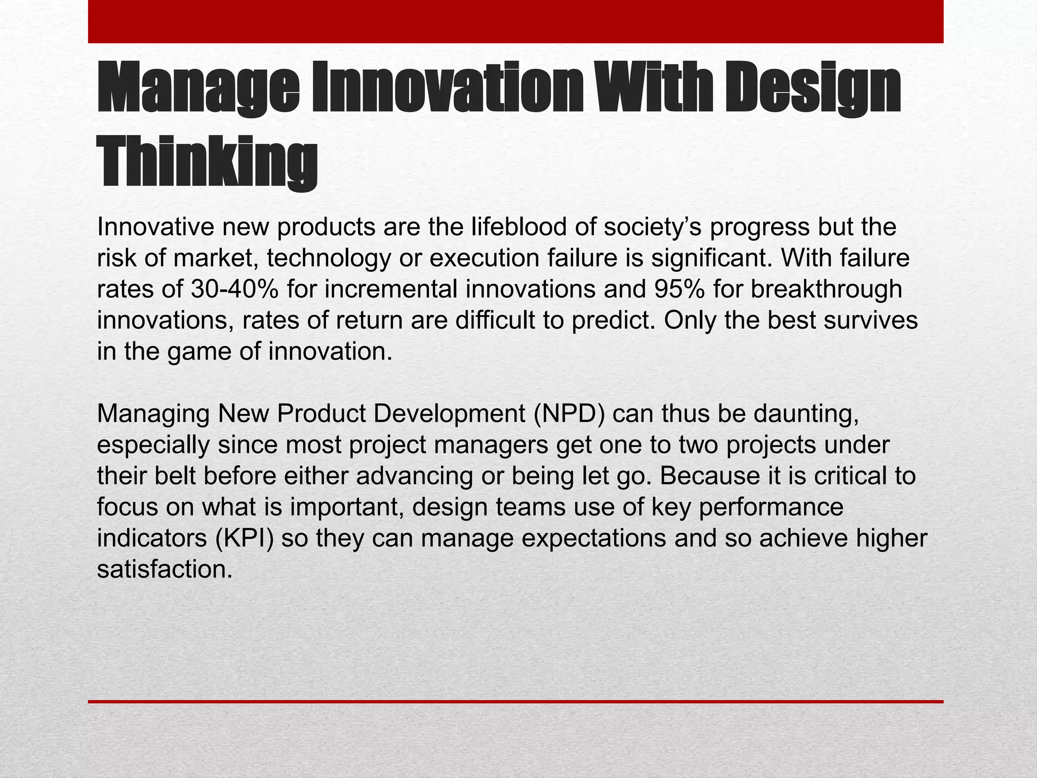 Manage Innovation With Design
Thinking
Innovative new products are the lifeblood of society’s progress but the
risk of market, technology or execution failure is significant. With failure
rates of 30-40% for incremental innovations and 95% for breakthrough
innovations, rates of return are difficult to predict. Only the best survives
in the game of innovation.
Managing New Product Development (NPD) can thus be daunting,
especially since most project managers get one to two projects under
their belt before either advancing or being let go. Because it is critical to
focus on what is important, design teams use of key performance
indicators (KPI) so they can manage expectations and so achieve higher
satisfaction.
 