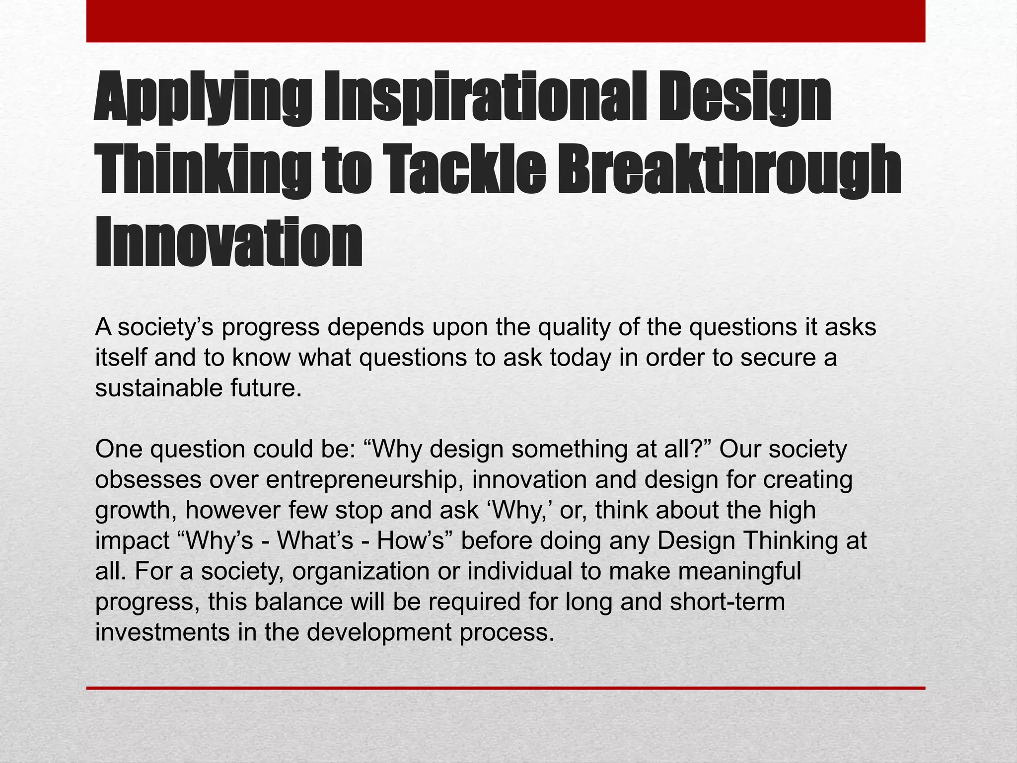 Applying Inspirational Design
Thinking to Tackle Breakthrough
Innovation
A society’s progress depends upon the quality of the questions it asks
itself and to know what questions to ask today in order to secure a
sustainable future.
One question could be: “Why design something at all?” Our society
obsesses over entrepreneurship, innovation and design for creating
growth, however few stop and ask ‘Why,’ or, think about the high
impact “Why’s - What’s - How’s” before doing any Design Thinking at
all. For a society, organization or individual to make meaningful
progress, this balance will be required for long and short-term
investments in the development process.
 