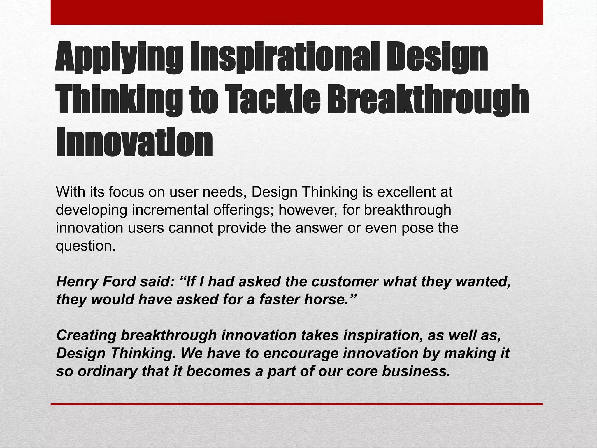 Applying Inspirational Design
Thinking to Tackle Breakthrough
Innovation
With its focus on user needs, Design Thinking is excellent at
developing incremental offerings; however, for breakthrough
innovation users cannot provide the answer or even pose the
question.
Henry Ford said: “If I had asked the customer what they wanted,
they would have asked for a faster horse.”
Creating breakthrough innovation takes inspiration, as well as,
Design Thinking. We have to encourage innovation by making it
so ordinary that it becomes a part of our core business.
 