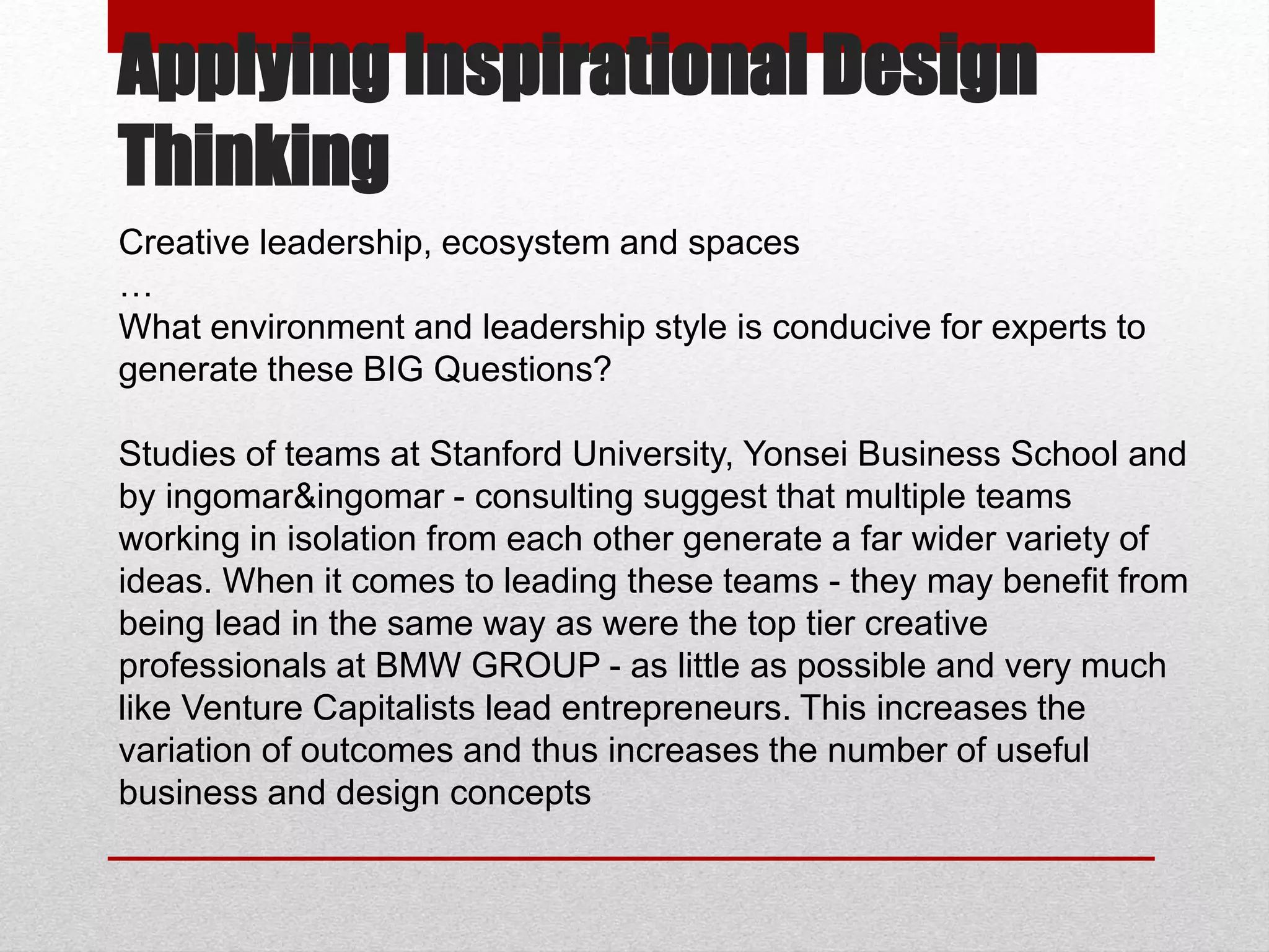 Applying Inspirational Design
Thinking
Creative leadership, ecosystem and spaces
…
What environment and leadership style is conducive for experts to
generate these BIG Questions?
Studies of teams at Stanford University, Yonsei Business School and
by ingomar&ingomar - consulting suggest that multiple teams
working in isolation from each other generate a far wider variety of
ideas. When it comes to leading these teams - they may benefit from
being lead in the same way as were the top tier creative
professionals at BMW GROUP - as little as possible and very much
like Venture Capitalists lead entrepreneurs. This increases the
variation of outcomes and thus increases the number of useful
business and design concepts
 
