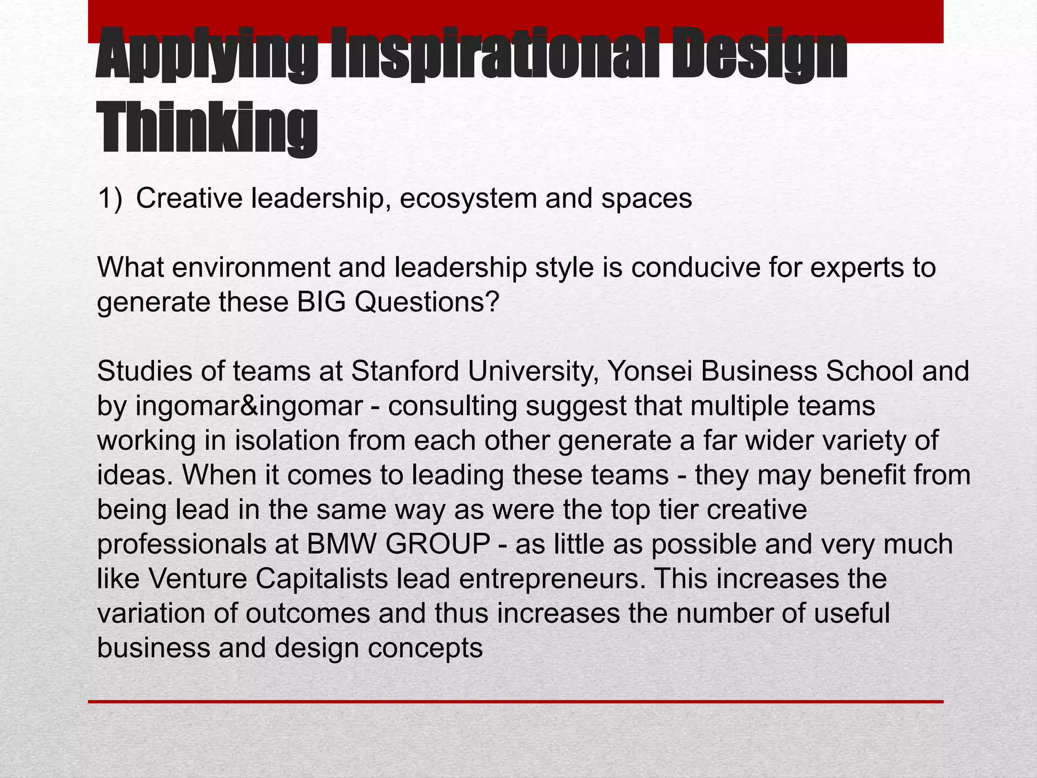 Applying Inspirational Design
Thinking
1) Creative leadership, ecosystem and spaces
What environment and leadership style is conducive for experts to
generate these BIG Questions?
Studies of teams at Stanford University, Yonsei Business School and
by ingomar&ingomar - consulting suggest that multiple teams
working in isolation from each other generate a far wider variety of
ideas. When it comes to leading these teams - they may benefit from
being lead in the same way as were the top tier creative
professionals at BMW GROUP - as little as possible and very much
like Venture Capitalists lead entrepreneurs. This increases the
variation of outcomes and thus increases the number of useful
business and design concepts
 
