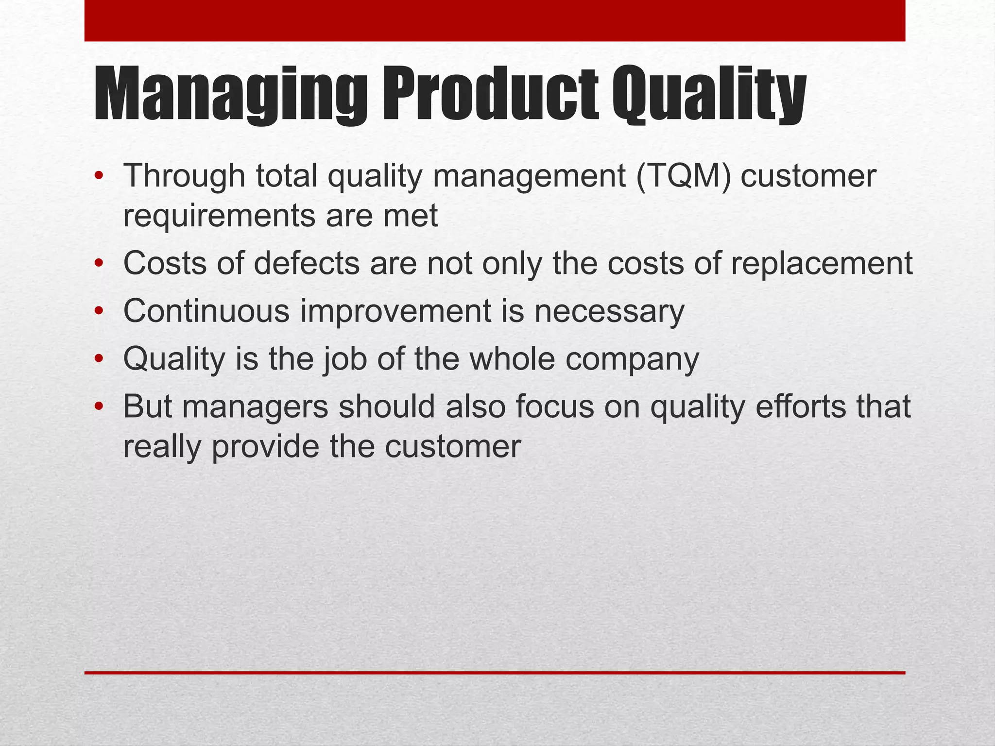 Managing Product Quality
• Through total quality management (TQM) customer
requirements are met
• Costs of defects are not only the costs of replacement
• Continuous improvement is necessary
• Quality is the job of the whole company
• But managers should also focus on quality efforts that
really provide the customer
 