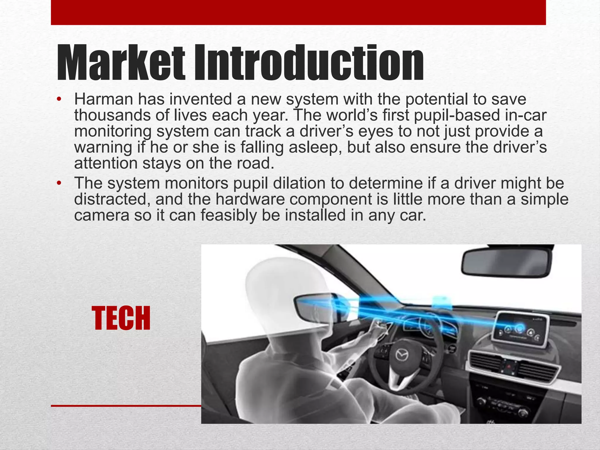 Market Introduction
• Harman has invented a new system with the potential to save
thousands of lives each year. The world’s first pupil-based in-car
monitoring system can track a driver’s eyes to not just provide a
warning if he or she is falling asleep, but also ensure the driver’s
attention stays on the road.
• The system monitors pupil dilation to determine if a driver might be
distracted, and the hardware component is little more than a simple
camera so it can feasibly be installed in any car.
TECH
 