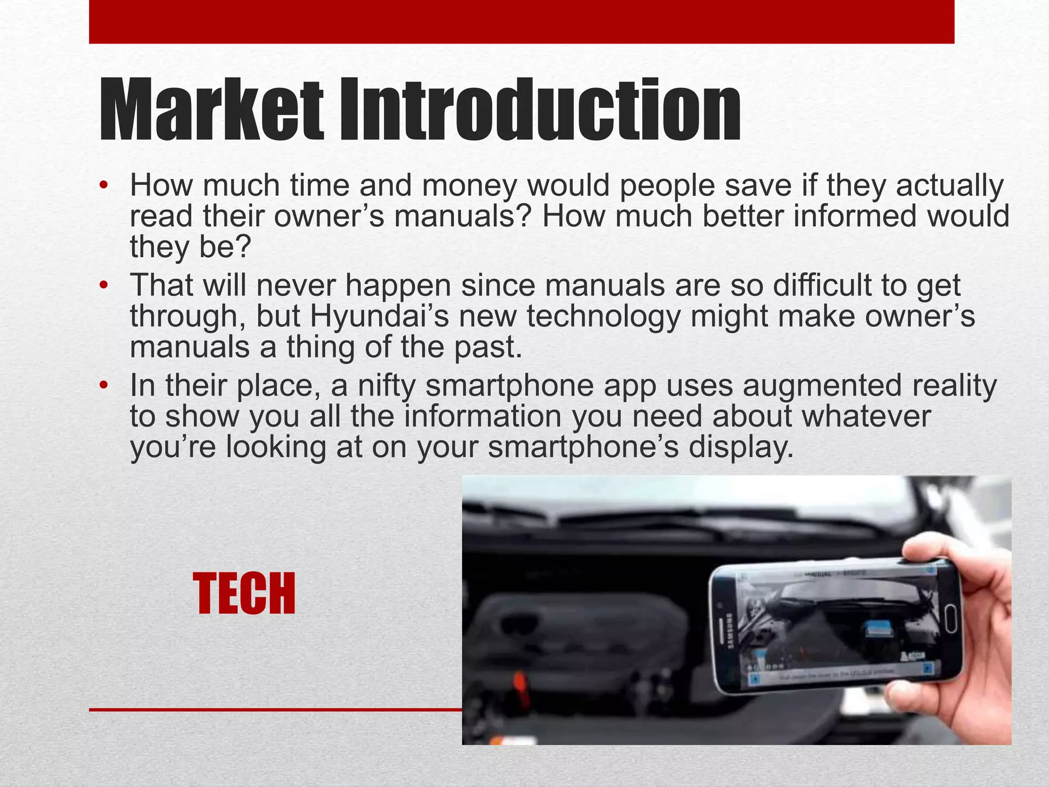 Market Introduction
• How much time and money would people save if they actually
read their owner’s manuals? How much better informed would
they be?
• That will never happen since manuals are so difficult to get
through, but Hyundai’s new technology might make owner’s
manuals a thing of the past.
• In their place, a nifty smartphone app uses augmented reality
to show you all the information you need about whatever
you’re looking at on your smartphone’s display.
TECH
 