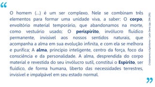 “
Cristianismo
e
Espiritismo
–
León
Denis
(pp.
294-295)
O homem (…) é um ser complexo. Nele se combinam três
elementos para formar uma unidade viva, a saber: O corpo,
envoltório material temporário, que abandonamos na morte,
como vestuário usado; O perispírito, invólucro fluídico
permanente, invisível aos nossos sentidos naturais, que
acompanha a alma em sua evolução infinita, e com ela se melhora
e purifica; A alma, princípio inteligente, centro da força, foco da
consciência e da personalidade. A alma, desprendida do corpo
material e revestida do seu invólucro sutil, constitui o Espírito, ser
fluídico, de forma humana, liberto das necessidades terrestres,
invisível e impalpável em seu estado normal.
 