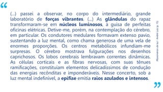 “
Missionários
da
luz
-
André
Luiz
(p.
15)
(...) passei a observar, no corpo do intermediário, grande
laboratório de forças vibrantes. (...) As glândulas do rapaz
transformaram-se em núcleos luminosos, à guisa de perfeitas
oficinas elétricas. Detive-me, porém, na contemplação do cérebro,
em particular. Os condutores medulares formavam extenso pavio,
sustentando a luz mental, como chama generosa de uma vela de
enormes proporções. Os centros metabólicos infundiam-me
surpresas. O cérebro mostrava fulgurações nos desenhos
caprichosos. Os lobos cerebrais lembravam correntes dinâmicas.
As células corticais e as fibras nervosas, com suas tênues
ramificações, constituíam elementos delicadíssimos de condução
das energias recônditas e imponderáveis. Nesse concerto, sob a
luz mental indefinível, a epífise emitia raios azulados e intensos.
 