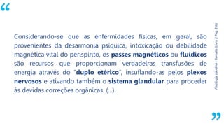 “
Fisiologia
da
Alma
-
Ramatís
(Livro
2
Pág.
356)
Considerando-se que as enfermidades físicas, em geral, são
provenientes da desarmonia psíquica, intoxicação ou debilidade
magnética vital do perispírito, os passes magnéticos ou fluídicos
são recursos que proporcionam verdadeiras transfusões de
energia através do “duplo etérico”, insuflando-as pelos plexos
nervosos e ativando também o sistema glandular para proceder
às devidas correções orgânicas. (...)
 