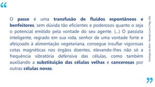 “
Fisiologia
da
Alma
-
Ramatís
(Livro
2
Pág.
356)
O passe é uma transfusão de fluidos espontâneos e
benfeitores, sem dúvida tão eficientes e poderosos quanto o seja
o potencial emitido pela vontade do seu agente. (...) O passista
inteligente, regrado em sua vida, senhor de uma vontade forte e
afeiçoado à alimentação vegetariana, consegue insuflar vigorosas
cotas magnéticas nos órgãos doentes, elevando-lhes não só a
frequência vibratória defensiva das células, como também
auxiliando a substituição das células velhas e cancerosas por
outras células novas.
 