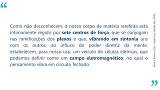 “
Entre
a
Terra
e
o
Céu
–
André
Luiz
(Kindle
Pos.
6978).
Como não desconhecem, o nosso corpo de matéria rarefeita está
intimamente regido por sete centros de força, que se conjugam
nas ramificações dos plexos e que, vibrando em sintonia uns
com os outros, ao influxo do poder diretriz da mente,
estabelecem, para nosso uso, um veículo de células elétricas, que
podemos definir como um campo eletromagnético, no qual o
pensamento vibra em circuito fechado.
 