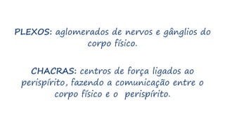 PLEXOS: aglomerados de nervos e gânglios do
corpo físico.
CHACRAS: centros de força ligados ao
perispírito, fazendo a comunicação entre o
corpo físico e o perispírito.
 