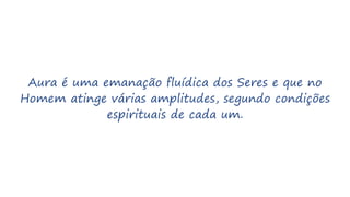 Aura é uma emanação fluídica dos Seres e que no
Homem atinge várias amplitudes, segundo condições
espirituais de cada um.
 