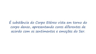 É substância do Corpo Etéreo vista em torno do
corpo denso, apresentando cores diferentes de
acordo com os sentimentos e emoções do Ser.
 
