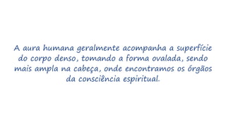 A aura humana geralmente acompanha a superfície
do corpo denso, tomando a forma ovalada, sendo
mais ampla na cabeça, onde encontramos os órgãos
da consciência espiritual.
 