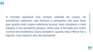 “
Iniciação
Espírita
–
Cap.
60,
Item
4
A mônada espiritual está sempre rodeada de corpos, de
envoltórios exteriores, que formam o perispírito; isto quer dizer
que quanto mais corpos exteriores possuir, mais complexo e mais
espesso é seu perispírito porque, neste caso, é formado por maior
número de envoltórios. Outra verdade é: quanto mais inferior for o
Espírito, mais espesso será seu perispírito.
 