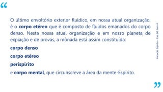 “
Iniciação
Espírita
–
Cap.
60,
Item
4
O último envoltório exterior fluídico, em nossa atual organização,
é o corpo etéreo que é composto de fluídos emanados do corpo
denso. Nesta nossa atual organização e em nosso planeta de
expiação e de provas, a mônada está assim constituída:
corpo denso
corpo etéreo
perispírito
e corpo mental, que circunscreve a área da mente-Espírito.
 