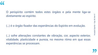 “
Iniciação
Espírita
–
Cap.
60,
Item
4
O perispírito contém todos estes órgãos e pela mente liga-se
diretamente ao espírito.
(...) é o órgão fixador das experiências do Espírito em evolução.
(...) sofre alterações constantes de vibração, cor, aspecto exterior,
vitalidade, plasticidade e pureza, no mesmo ritmo em que essas
experiências se processam.
 