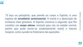“
O
Livro
dos
Espíritos
–
Introdução
“O laço ou perispírito, que prende ao corpo o Espírito, é uma
espécie de envoltório semimaterial. A morte é a destruição do
invólucro mais grosseiro. O Espírito conserva o segundo, que lhe
constitui um corpo etéreo, invisível para nós no estado normal,
porém que pode tornar-se acidentalmente visível e mesmo
tangível, como sucede no fenômeno das aparições.
 