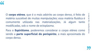 “
Iniciação
Espírita
–
Cap.
60,
Item
5
O corpo etéreo, que é o mais adstrito ao corpo denso, é feito de
matéria suscetível de muitas manipulações; essa matéria fluídica é
comumente utilizada nas materializações, Já algum tanto
modificadas, sob o nome de ectoplasma.
Para o Espiritismo, poderemos considerar o corpo etéreo como
sendo a parte superficial do perispírito, a mais aproximada do
corpo denso.
 