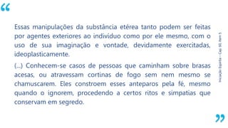 “
Iniciação
Espírita
–
Cap.
60,
Item
5
Essas manipulações da substância etérea tanto podem ser feitas
por agentes exteriores ao indivíduo como por ele mesmo, com o
uso de sua imaginação e vontade, devidamente exercitadas,
ideoplasticamente.
(...) Conhecem-se casos de pessoas que caminham sobre brasas
acesas, ou atravessam cortinas de fogo sem nem mesmo se
chamuscarem. Eles constroem esses anteparos pela fé, mesmo
quando o ignorem, procedendo a certos ritos e simpatias que
conservam em segredo.
 