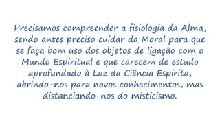 Precisamos compreender a fisiologia da Alma,
sendo antes preciso cuidar da Moral para que
se faça bom uso dos objetos de ligação com o
Mundo Espiritual e que carecem de estudo
aprofundado à Luz da Ciência Espirita,
abrindo-nos para novos conhecimentos, mas
distanciando-nos do misticismo.
 