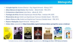 Bibliografia
• Iniciação Espírita, Autores Diversos - Org. Edgard Armond - Aliança, 2017.
• Obras Básicas do Espiritismo, Allan Kardec - eBook Kindle - FEB, 2019.
• Cristianismo e Espiritismo, Léon Denis - eBook dC, 2013.
• Fisiologia da Alma, Ramatís (Espírito) por Hercílio Maes - Instituto HM, 2020.
• Missionários da Luz, André Luiz (Espírito) por Francisco Cândido Xavier - FEB, 2012.
• Entre a Terra e o Céu, André Luiz (Espírito) por Francisco Cândido Xavier - FEB, 2013.
• Passes e Radiações, Edgard Armond - Aliança, 2011.
• Vídeos Ibbis, acessível em http://www.ibbis.org.br/matrizes/videos-perispirito-auras-e-chakras/
Ilustrações diversas colhidas no Google Imagens / Agradecimentos: Nill-Amigos de Chico / MSP-Dentro da História
 