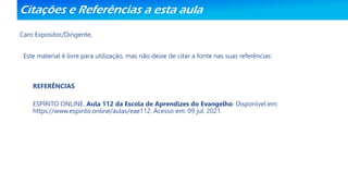 Citações e Referências a esta aula
Caro Expositor/Dirigente,
Este material é livre para utilização, mas não deixe de citar a fonte nas suas referências:
REFERÊNCIAS
ESPÍRITO ONLINE. Aula 112 da Escola de Aprendizes do Evangelho. Disponível em:
https://www.espirito.online/aulas/eae112. Acesso em: 09 jul. 2021.
 