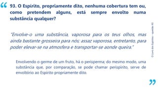 “
O
Livro
dos
Espíritos
–
questão
93
93. O Espírito, propriamente dito, nenhuma cobertura tem ou,
como pretendem alguns, está sempre envolto numa
substância qualquer?
“Envolve-o uma substância, vaporosa para os teus olhos, mas
ainda bastante grosseira para nós; assaz vaporosa, entretanto, para
poder elevar-se na atmosfera e transportar-se aonde queira.”
Envolvendo o germe de um fruto, há o perisperma; do mesmo modo, uma
substância que, por comparação, se pode chamar perispírito, serve de
envoltório ao Espírito propriamente dito.
 