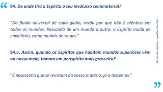 “
O
Livro
dos
Espíritos
–
questões
94
e
94.a
94. De onde tira o Espírito o seu invólucro semimaterial?
“Do fluido universal de cada globo, razão por que não é idêntico em
todos os mundos. Passando de um mundo a outro, o Espirito muda de
envoltório, como mudais de roupa.”
94.a. Assim, quando os Espíritos que habitam mundos superiores vêm
ao nosso meio, tomam um perispírito mais grosseiro?
“É necessário que se revistam da vossa matéria, já o dissemos.”
 