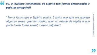 “
O
Livro
dos
Espíritos
–
questão
95
95. O invólucro semimaterial do Espírito tem formas determinadas e
pode ser perceptível?
“Tem a forma que o Espírito queira. É assim que este vos aparece
algumas vezes, quer em sonho, quer no estado de vigília, e que
pode tomar forma visível, mesmo palpável.”
 