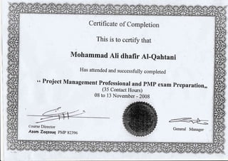 Has attended and successfuly compreted
" Froject Management Frofessionax and pvlp exam Freparation,
(35 ContactHours)
08 to 13 November - 2008
Certif;cate of Completion
This is to certi$r that
&f,ohammad Ali dhafir Ail-eahtami
Course Director
Azorn Zaqzouq PMP 82396
 