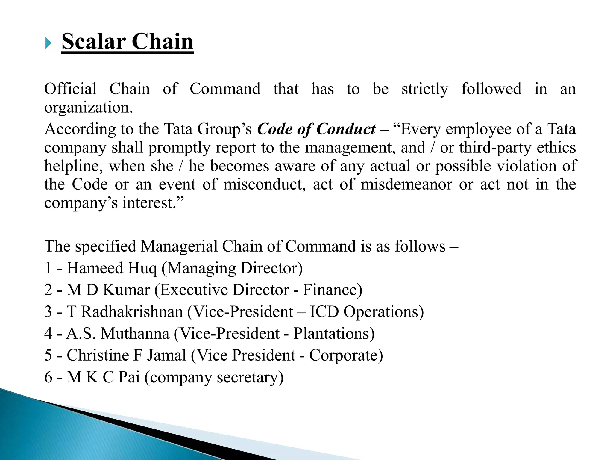  Scalar Chain
Official Chain of Command that has to be strictly followed in an
organization.
According to the Tata Group‟s Code of Conduct – “Every employee of a Tata
company shall promptly report to the management, and / or third-party ethics
helpline, when she / he becomes aware of any actual or possible violation of
the Code or an event of misconduct, act of misdemeanor or act not in the
company‟s interest.”
The specified Managerial Chain of Command is as follows –
1 - Hameed Huq (Managing Director)
2 - M D Kumar (Executive Director - Finance)
3 - T Radhakrishnan (Vice-President – ICD Operations)
4 - A.S. Muthanna (Vice-President - Plantations)
5 - Christine F Jamal (Vice President - Corporate)
6 - M K C Pai (company secretary)
 