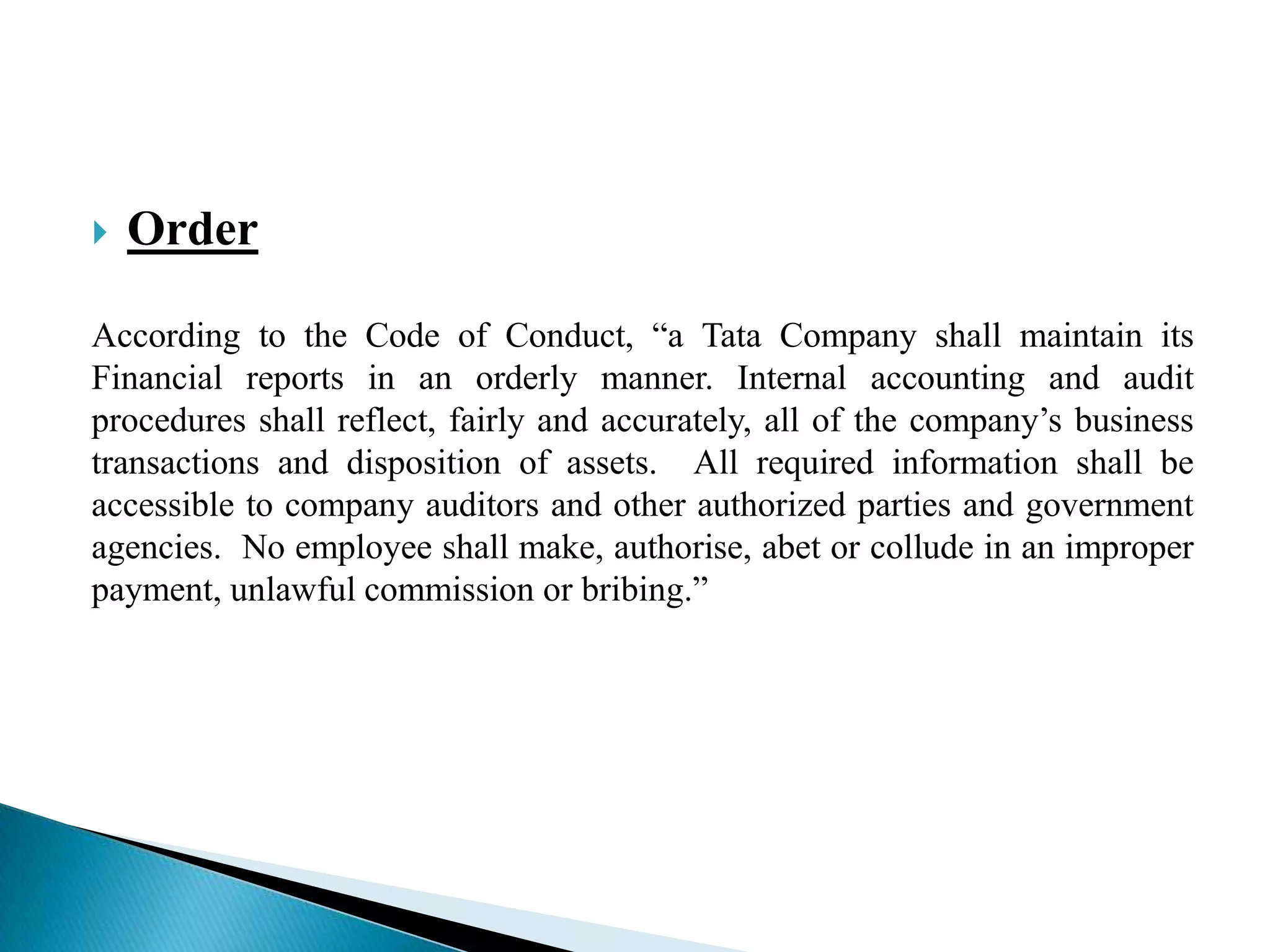  Order
According to the Code of Conduct, “a Tata Company shall maintain its
Financial reports in an orderly manner. Internal accounting and audit
procedures shall reflect, fairly and accurately, all of the company‟s business
transactions and disposition of assets. All required information shall be
accessible to company auditors and other authorized parties and government
agencies. No employee shall make, authorise, abet or collude in an improper
payment, unlawful commission or bribing.”
 