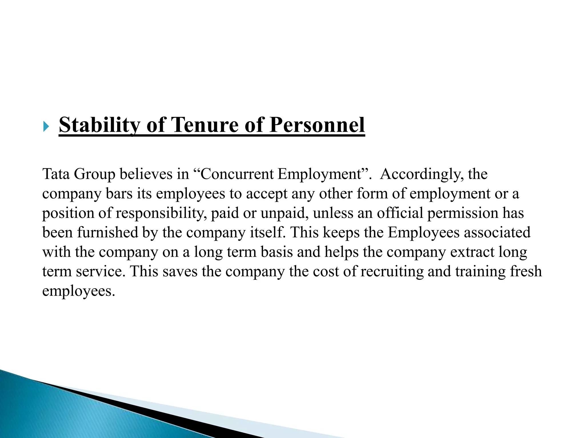  Stability of Tenure of Personnel
Tata Group believes in “Concurrent Employment”. Accordingly, the
company bars its employees to accept any other form of employment or a
position of responsibility, paid or unpaid, unless an official permission has
been furnished by the company itself. This keeps the Employees associated
with the company on a long term basis and helps the company extract long
term service. This saves the company the cost of recruiting and training fresh
employees.
 