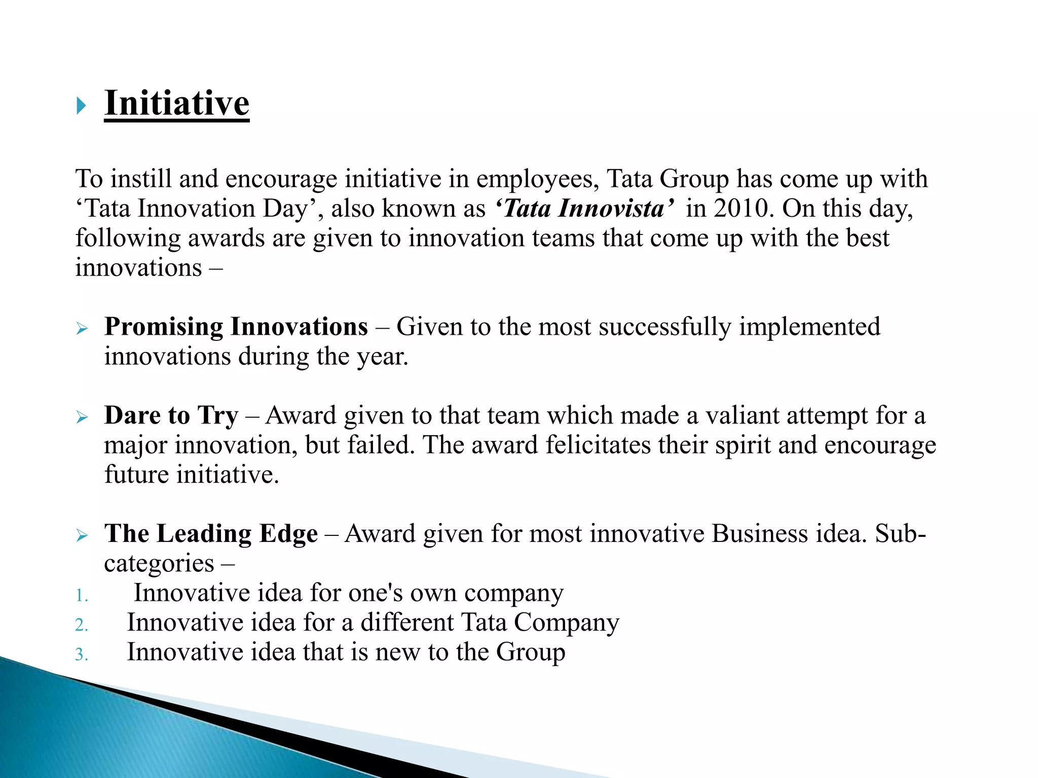  Initiative
To instill and encourage initiative in employees, Tata Group has come up with
„Tata Innovation Day‟, also known as ‘Tata Innovista’ in 2010. On this day,
following awards are given to innovation teams that come up with the best
innovations –
 Promising Innovations – Given to the most successfully implemented
innovations during the year.
 Dare to Try – Award given to that team which made a valiant attempt for a
major innovation, but failed. The award felicitates their spirit and encourage
future initiative.
 The Leading Edge – Award given for most innovative Business idea. Sub-
categories –
1. Innovative idea for one's own company
2. Innovative idea for a different Tata Company
3. Innovative idea that is new to the Group
 