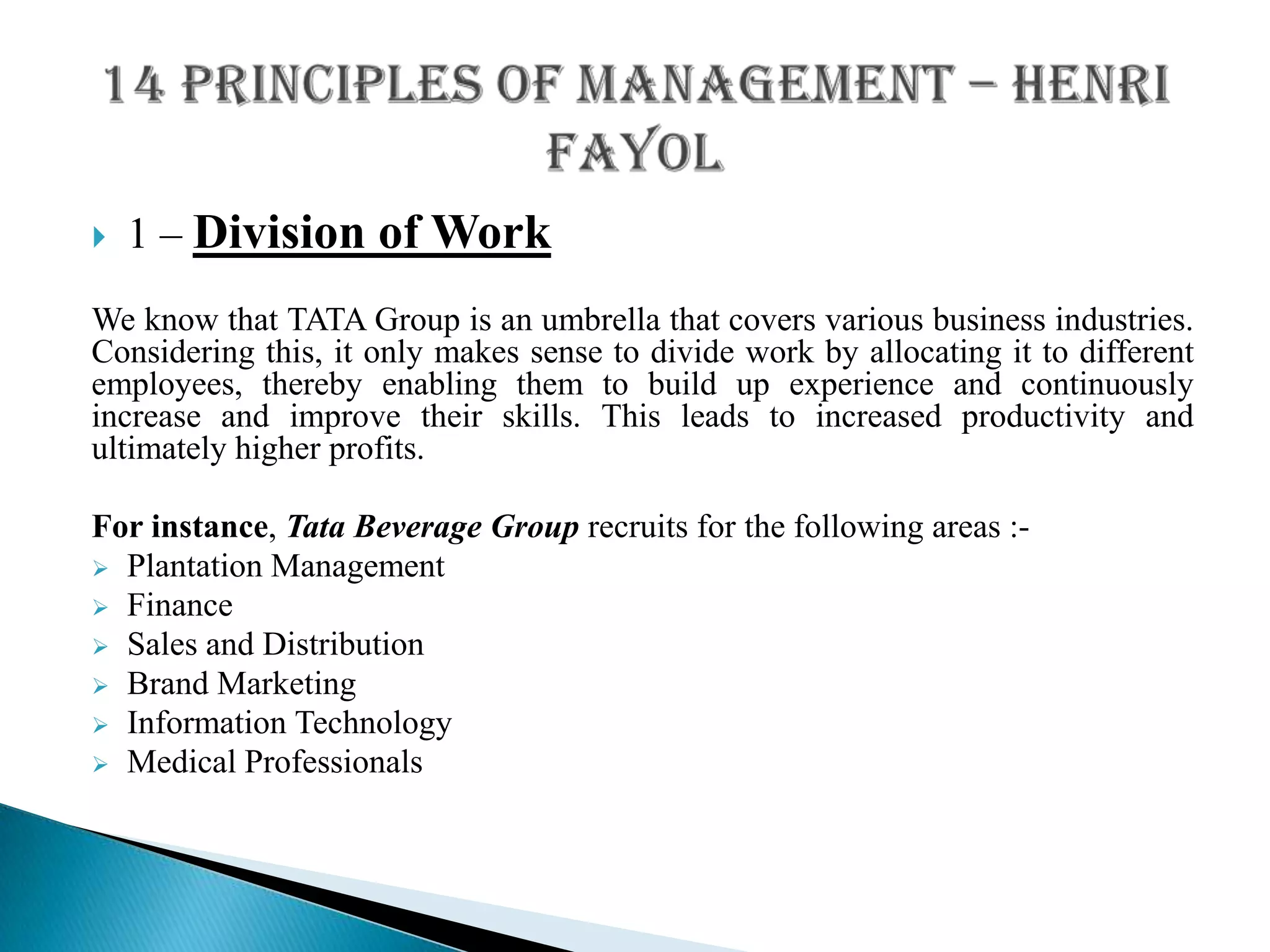  1 – Division of Work
We know that TATA Group is an umbrella that covers various business industries.
Considering this, it only makes sense to divide work by allocating it to different
employees, thereby enabling them to build up experience and continuously
increase and improve their skills. This leads to increased productivity and
ultimately higher profits.
For instance, Tata Beverage Group recruits for the following areas :-
 Plantation Management
 Finance
 Sales and Distribution
 Brand Marketing
 Information Technology
 Medical Professionals
 