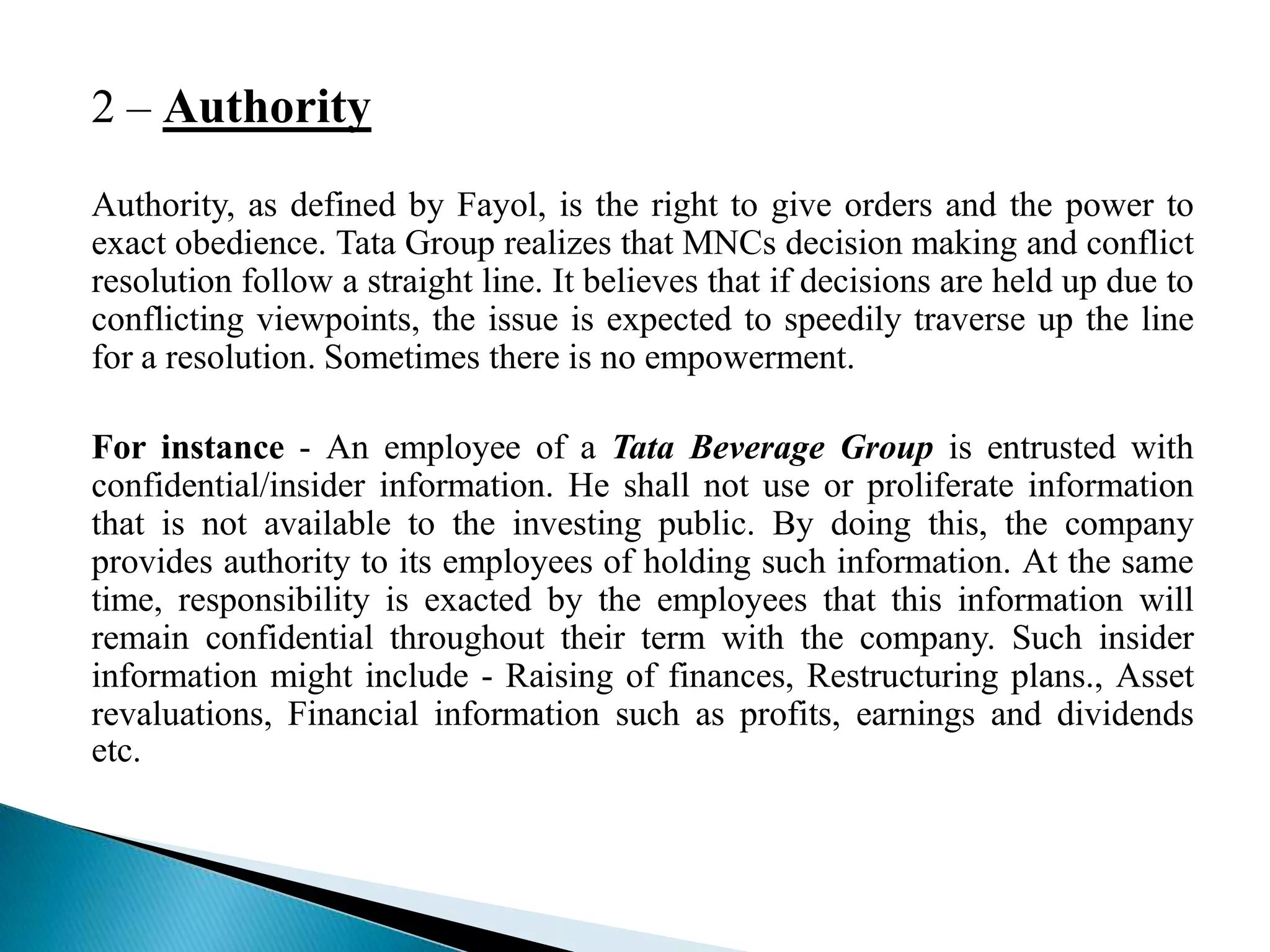 2 – Authority
Authority, as defined by Fayol, is the right to give orders and the power to
exact obedience. Tata Group realizes that MNCs decision making and conflict
resolution follow a straight line. It believes that if decisions are held up due to
conflicting viewpoints, the issue is expected to speedily traverse up the line
for a resolution. Sometimes there is no empowerment.
For instance - An employee of a Tata Beverage Group is entrusted with
confidential/insider information. He shall not use or proliferate information
that is not available to the investing public. By doing this, the company
provides authority to its employees of holding such information. At the same
time, responsibility is exacted by the employees that this information will
remain confidential throughout their term with the company. Such insider
information might include - Raising of finances, Restructuring plans., Asset
revaluations, Financial information such as profits, earnings and dividends
etc.
 