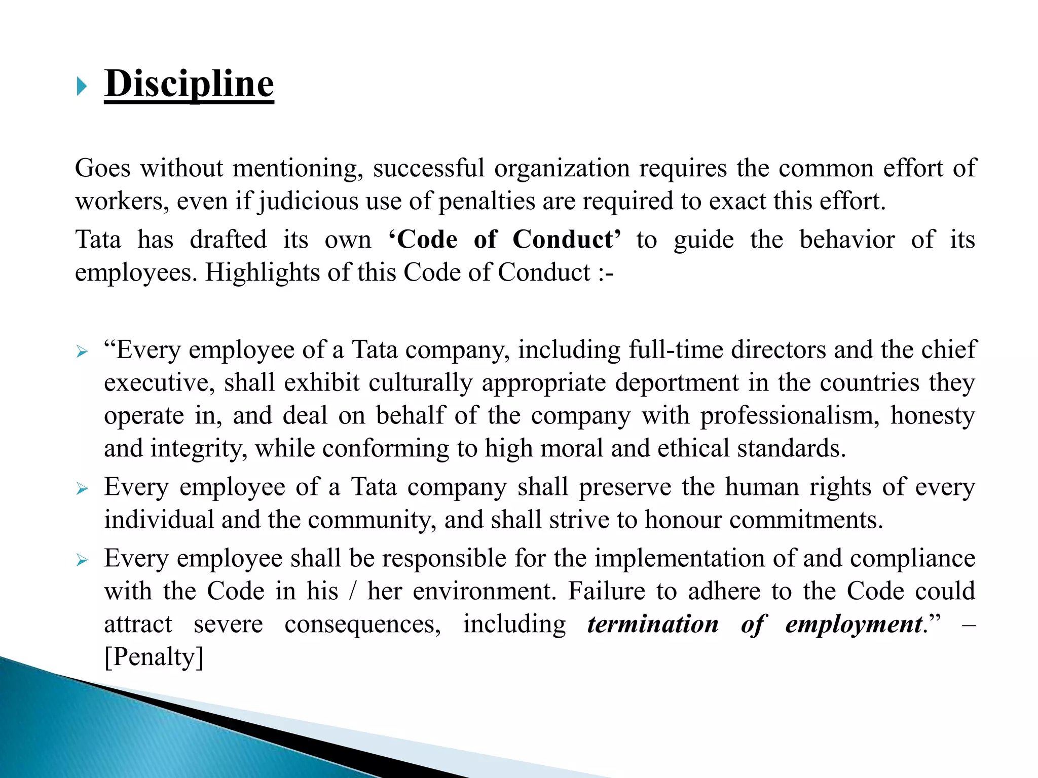  Discipline
Goes without mentioning, successful organization requires the common effort of
workers, even if judicious use of penalties are required to exact this effort.
Tata has drafted its own ‘Code of Conduct’ to guide the behavior of its
employees. Highlights of this Code of Conduct :-
 “Every employee of a Tata company, including full-time directors and the chief
executive, shall exhibit culturally appropriate deportment in the countries they
operate in, and deal on behalf of the company with professionalism, honesty
and integrity, while conforming to high moral and ethical standards.
 Every employee of a Tata company shall preserve the human rights of every
individual and the community, and shall strive to honour commitments.
 Every employee shall be responsible for the implementation of and compliance
with the Code in his / her environment. Failure to adhere to the Code could
attract severe consequences, including termination of employment.” –
[Penalty]
 