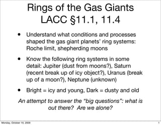 Rings of the Gas Giants
                        LACC §11.1, 11.4
             • Understand what conditions and processes
                    shaped the gas giant planets’ ring systems:
                    Roche limit, shepherding moons
             • Know the following ring systems in some
                    detail: Jupiter (dust from moons?), Saturn
                    (recent break up of icy object?), Uranus (break
                    up of a moon?), Neptune (unknown)
             • Bright = icy and young, Dark = dusty and old
              An attempt to answer the “big questions”: what is
                         out there? Are we alone?

Monday, October 19, 2009                                              1
 
