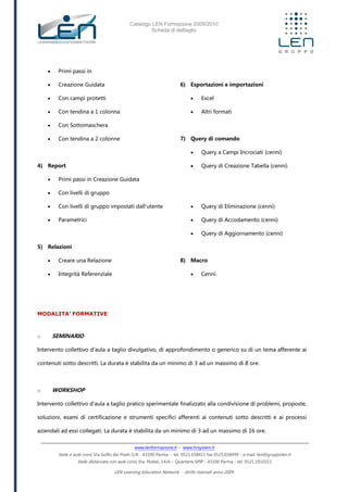 Catalogo LEN Formazione 2009/2010
Scheda di dettaglio
www.lenformazione.it – www.hrsystem.it
Sede e aule corsi: Via Golfo dei Poeti 1/A - 43100 Parma - tel. 0521.038411 fax 0521.038499 - e.mail: len@gruppolen.it
Sede distaccata con aule corsi: Via Nobel, 14/A – Quartiere SPIP - 43100 Parma - tel. 0521.1910311
LEN Learning Education Network - diritti riservati anno 2009
 Primi passi in
 Creazione Guidata
 Con campi protetti
 Con tendina a 1 colonna
 Con Sottomaschera
 Con tendina a 2 colonne
4) Report
 Primi passi in Creazione Guidata
 Con livelli di gruppo
 Con livelli di gruppo impostati dall'utente
 Parametrici
5) Relazioni
 Creare una Relazione
 Integrità Referenziale
6) Esportazioni e importazioni
 Excel
 Altri formati
7) Query di comando
 Query a Campi Incrociati (cenni)
 Query di Creazione Tabella (cenni)
 Query di Eliminazione (cenni)
 Query di Accodamento (cenni)
 Query di Aggiornamento (cenni)
8) Macro
 Cenni.
MODALITA’ FORMATIVE
o SEMINARIO
Intervento collettivo d'aula a taglio divulgativo, di approfondimento o generico su di un tema afferente ai
contenuti sotto descritti. La durata è stabilita da un minimo di 3 ad un massimo di 8 ore.
o WORKSHOP
Intervento collettivo d'aula a taglio pratico sperimentale finalizzato alla condivisione di problemi, proposte,
soluzioni, esami di certificazione e strumenti specifici afferenti ai contenuti sotto descritti e ai processi
aziendali ad essi collegati. La durata è stabilita da un minimo di 3 ad un massimo di 16 ore.
 