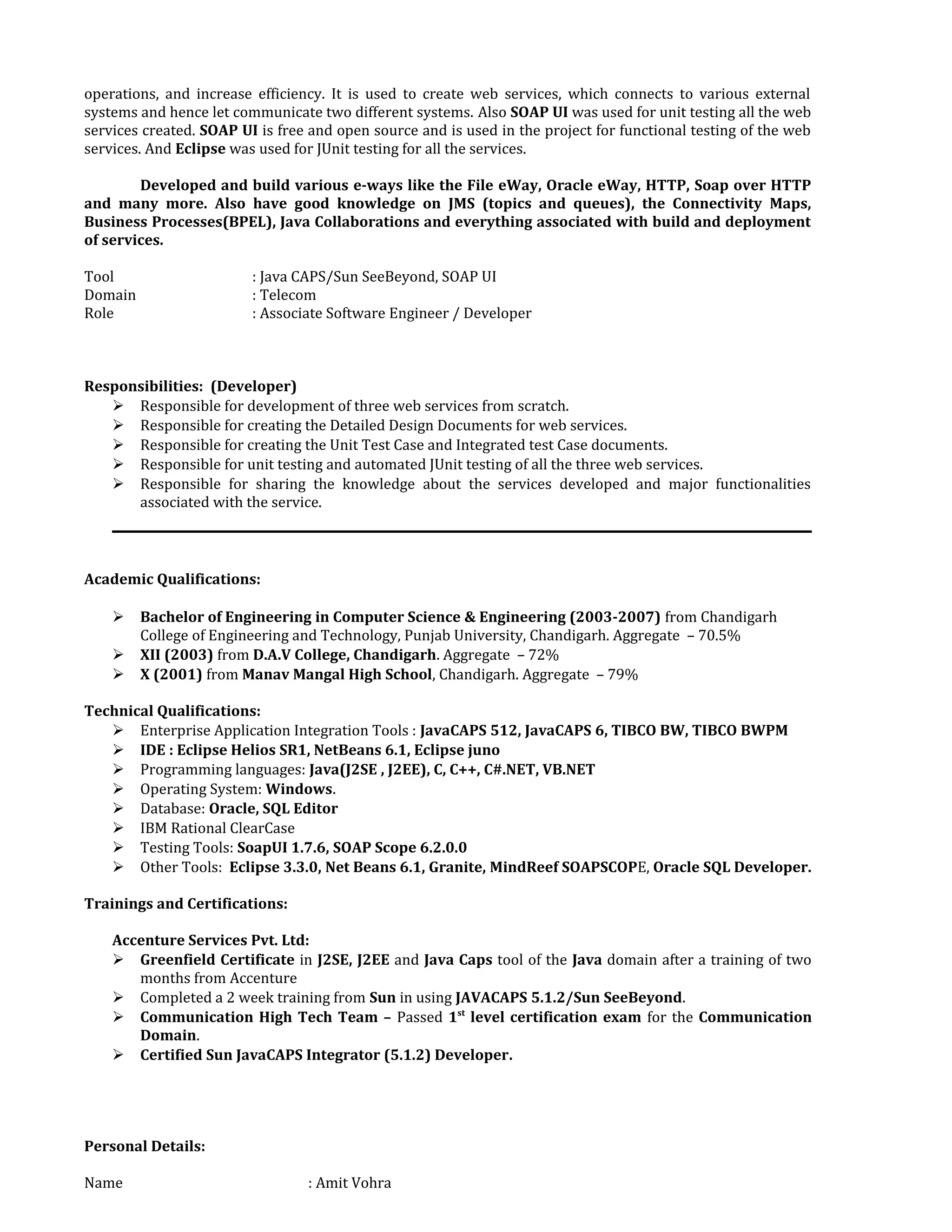 operations, and increase efficiency. It is used to create web services, which connects to various external
systems and hence let communicate two different systems. Also SOAP UI was used for unit testing all the web
services created. SOAP UI is free and open source and is used in the project for functional testing of the web
services. And Eclipse was used for JUnit testing for all the services.
Developed and build various e-ways like the File eWay, Oracle eWay, HTTP, Soap over HTTP
and many more. Also have good knowledge on JMS (topics and queues), the Connectivity Maps,
Business Processes(BPEL), Java Collaborations and everything associated with build and deployment
of services.
Tool : Java CAPS/Sun SeeBeyond, SOAP UI
Domain : Telecom
Role : Associate Software Engineer / Developer
Responsibilities: (Developer)
 Responsible for development of three web services from scratch.
 Responsible for creating the Detailed Design Documents for web services.
 Responsible for creating the Unit Test Case and Integrated test Case documents.
 Responsible for unit testing and automated JUnit testing of all the three web services.
 Responsible for sharing the knowledge about the services developed and major functionalities
associated with the service.
Academic Qualifications:
 Bachelor of Engineering in Computer Science & Engineering (2003-2007) from Chandigarh
College of Engineering and Technology, Punjab University, Chandigarh. Aggregate – 70.5%
 XII (2003) from D.A.V College, Chandigarh. Aggregate – 72%
 X (2001) from Manav Mangal High School, Chandigarh. Aggregate – 79%
Technical Qualifications:
 Enterprise Application Integration Tools : JavaCAPS 512, JavaCAPS 6, TIBCO BW, TIBCO BWPM
 IDE : Eclipse Helios SR1, NetBeans 6.1, Eclipse juno
 Programming languages: Java(J2SE , J2EE), C, C++, C#.NET, VB.NET
 Operating System: Windows.
 Database: Oracle, SQL Editor
 IBM Rational ClearCase
 Testing Tools: SoapUI 1.7.6, SOAP Scope 6.2.0.0
 Other Tools: Eclipse 3.3.0, Net Beans 6.1, Granite, MindReef SOAPSCOPE, Oracle SQL Developer.
Trainings and Certifications:
Accenture Services Pvt. Ltd:
 Greenfield Certificate in J2SE, J2EE and Java Caps tool of the Java domain after a training of two
months from Accenture
 Completed a 2 week training from Sun in using JAVACAPS 5.1.2/Sun SeeBeyond.
 Communication High Tech Team – Passed 1st
level certification exam for the Communication
Domain.
 Certified Sun JavaCAPS Integrator (5.1.2) Developer.
Personal Details:
Name : Amit Vohra
 