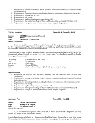  Responsible for creating the Technical Design Document post understanding the details of Functional
business blueprint.
 Responsible for Consulting clients in amending the Business requirements and designing the service.
 Responsible for creating new services.
 Responsible for unit testing.
 Responsible for implementing change requests in the code.
 Responsible for sharing the knowledge of the overall functionalities associated with the project.
 Responsible for acting as an immediate supervisor to new people in the project.
WIPRO, Bangalore August 2011 –November 2013
Project : SHELL(Enhancement and Support)
Client : SHELL
Role : Developer , Analyst, Lead
Project Description:
This is a project for the client SHELL based in Netherlands. The project takes care of all the records
for three regions namely, UA i.e. the Americas, Europe and last being specifically Netherlands. We maintain
the records for all the Wells, Wellbores and others related.
The need here is to integrate the corporate databases accessible through Powerhub Explorer with MOSS. The
integration is achieved through java webservices which connect to the Powerhub Explorer and fetch data by
forming queries dynamically.
Technology : Java webservices, XML, WSDL
Tool : Eclipse Helios
App Server : Tomcat 6.0
Domain : Energy & Utilities
Role : Senior Software Engineer (Analyst Programmer) / Developer
Responsibilities:
 Responsible for analyzing the Functional Document and also modifying and capturing new
requirements.
 Responsible for creating the Technical Design Document post understanding the details of Functional
business blueprint.
 Responsible for Consulting clients in amending the Business requirements and designing the service.
 Responsible for unit testing.
 Responsible for implementing change requests in the code.
 Responsible for sharing the knowledge of the overall functionalities associated with the project.
 Responsible for acting as an immediate supervisor to new people in the project.
Accenture, Pune March 2011 –May 2011
Project : DIANE (Development)
Client : DIANE Social service
Role : Developer , Analyst
Project Description:
DIANE social service is a project for the client DIANE based in Netherlands. The project is mainly
divided into 3 separate and independent modules.
I created a webservice which took in a Document template (docx/dotx or xlsx/xlsm)as an Input along with a
XML metadata file. The input document obtained contained custom properties (doc properties) which were
 