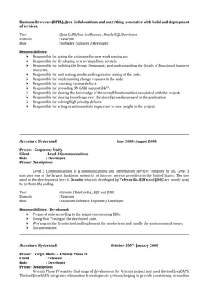 Business Processes(BPEL), Java Collaborations and everything associated with build and deployment
of services.
Tool : Java CAPS/Sun SeeBeyond , Oracle SQL Developer
Domain : Telecom.
Role : Software Engineer / Developer
Responsibilities:
 Responsible for giving the estimates for new work coming up.
 Responsible for developing new services from scratch.
 Responsible for building the Design Documents post understanding the details of Functional business
blueprint.
 Responsible for unit testing, smoke and regression testing of the code.
 Responsible for implementing change requests in the code.
 Responsible for resolving various defects.
 Responsible for providing ON CALL support 24/7.
 Responsible for sharing the knowledge of the overall functionalities associated with the project.
 Responsible for sharing knowledge over the stored procedures used in the application.
 Responsible for solving high priority defects.
 Responsible for acting as an immediate supervisor to new people in the project.
Accenture, Hyderabad June 2008- August 2008
Project : Casperony-Unity
Client : Level 3 Communications
Role : Developer
Project Description:
Level 3 Communications is a communications and information services company in US. Level 3
operates one of the largest backbone networks of Internet service providers in the United States. The tool
used in the development here is Granite which is developed by Telecordia. EJB’s and JDBC are mostly used
to perform the coding.
Tool : Granite (TeleCordia), EJB and JDBC
Domain : Telecom
Role : Associate Software Engineer / Developer
Responsibilities: (Developer)
 Prepared code according to the requirements using EJBs.
 Doing Unit Testing of the developed code.
 Working on the Granite tool and implement the smoke tests and handle the environmental issues.
 Documentation
Accenture, Hyderabad October 2007- January 2008
Project : Virgin Media – Artemis Phase IV
Client : Telewest
Role : Developer
Project Description:
Artemis Phase IV was the final stage of development for Artemis project and used the tool JavaCAPS.
The tool Java CAPS, integrates information from disparate systems, helping to provide consistency, streamline
 