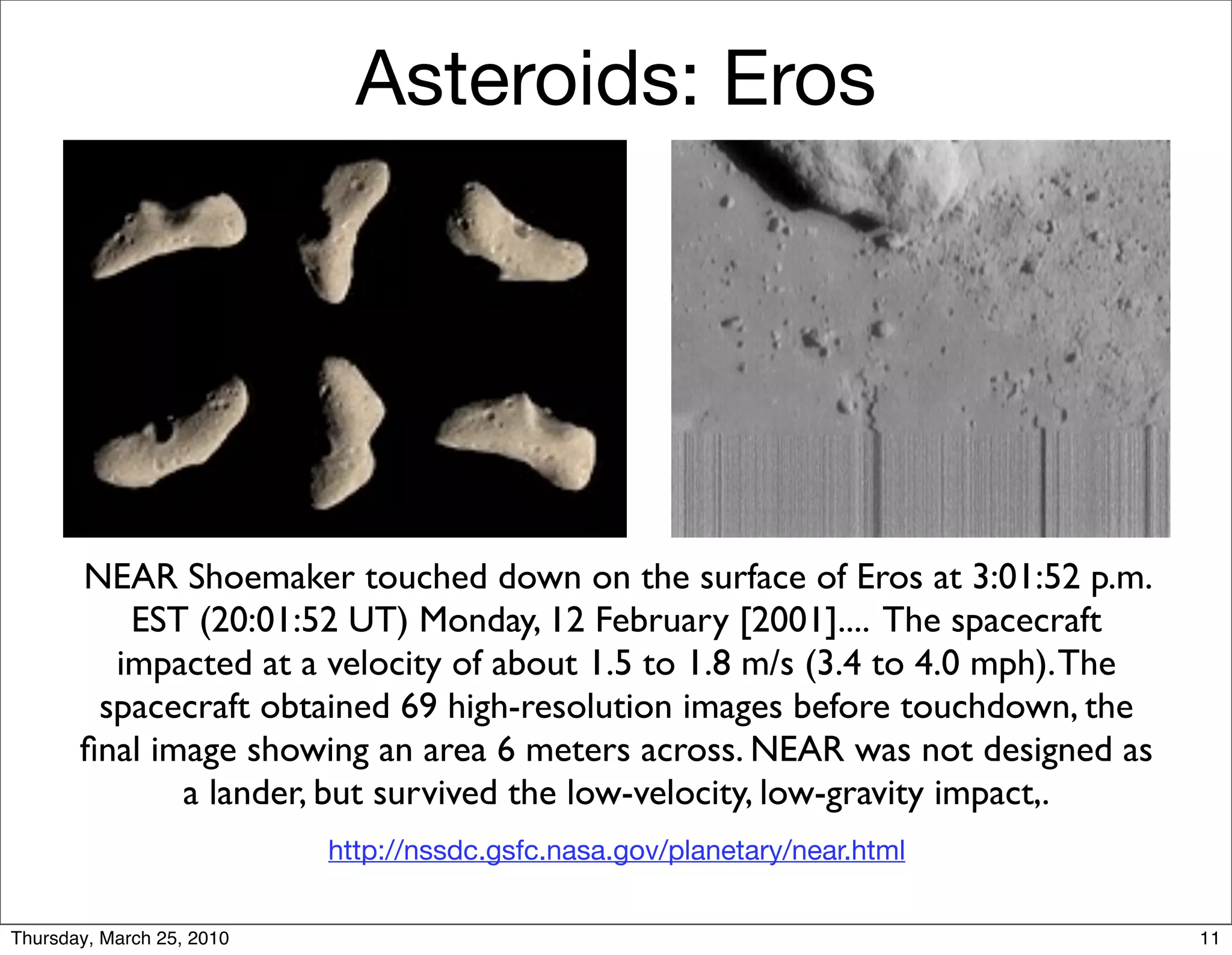 Asteroids: Eros




       NEAR Shoemaker touched down on the surface of Eros at 3:01:52 p.m.
          EST (20:01:52 UT) Monday, 12 February [2001].... The spacecraft
         impacted at a velocity of about 1.5 to 1.8 m/s (3.4 to 4.0 mph). The
        spacecraft obtained 69 high-resolution images before touchdown, the
       ﬁnal image showing an area 6 meters across. NEAR was not designed as
              a lander, but survived the low-velocity, low-gravity impact,.
                           http://nssdc.gsfc.nasa.gov/planetary/near.html


Thursday, March 25, 2010                                                        11
 