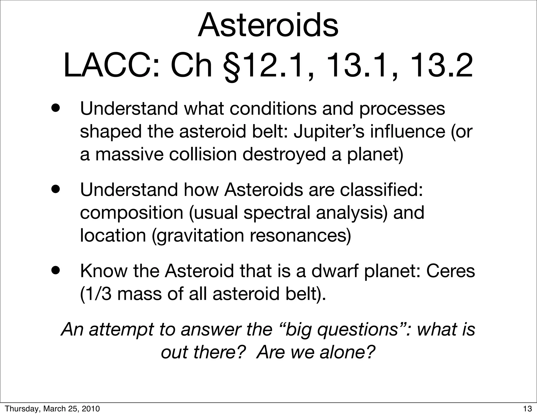 Asteroids
               LACC: Ch §12.1, 13.1, 13.2
           •      Understand what conditions and processes
                  shaped the asteroid belt: Jupiter’s inﬂuence (or
                  a massive collision destroyed a planet)
           •      Understand how Asteroids are classiﬁed:
                  composition (usual spectral analysis) and
                  location (gravitation resonances)
           •      Know the Asteroid that is a dwarf planet: Ceres
                  (1/3 mass of all asteroid belt).
              An attempt to answer the “big questions”: what is
                         out there? Are we alone?

Thursday, March 25, 2010                                             13
 