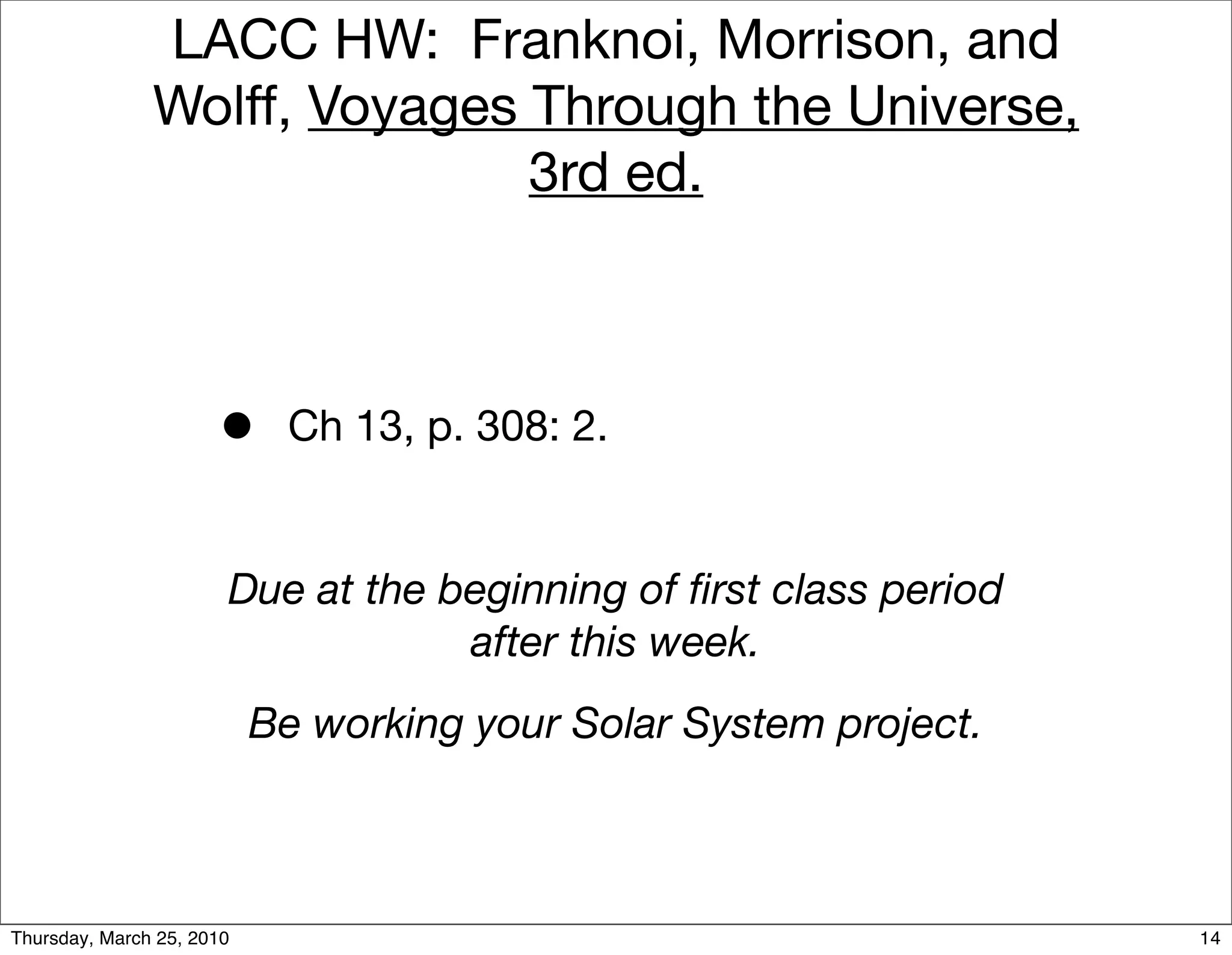LACC HW: Franknoi, Morrison, and
               Wolff, Voyages Through the Universe,
                              3rd ed.



                      •     Ch 13, p. 308: 2.


                       Due at the beginning of ﬁrst class period
                                   after this week.
                           Be working your Solar System project.



Thursday, March 25, 2010                                           14
 