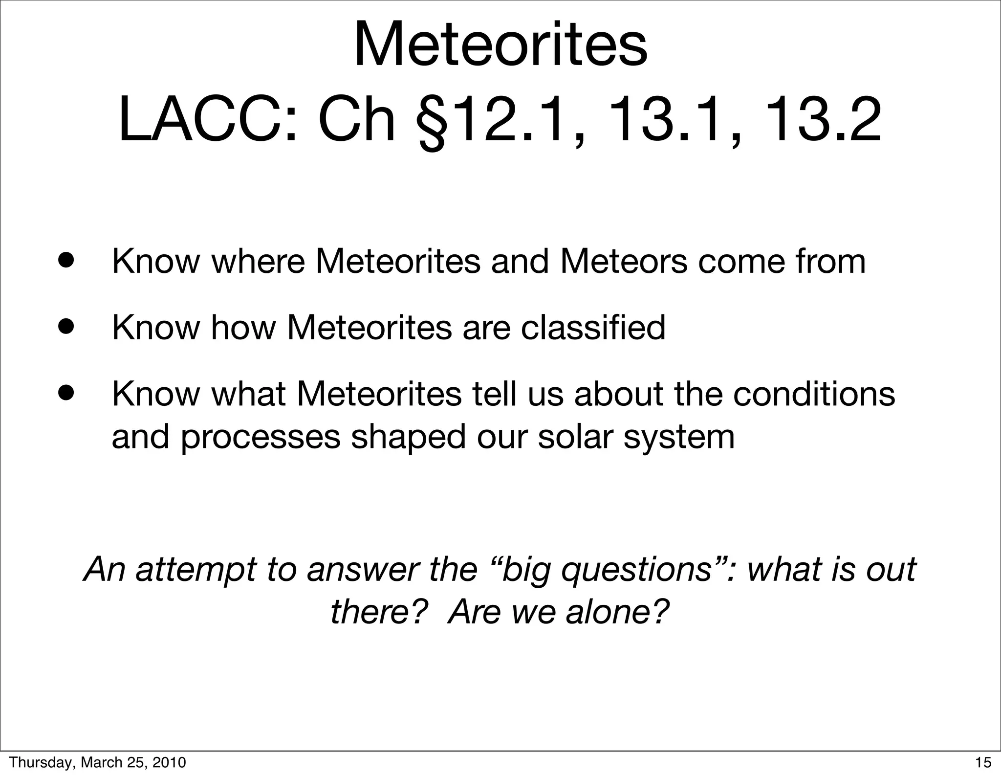 Meteorites
              LACC: Ch §12.1, 13.1, 13.2

      •      Know where Meteorites and Meteors come from
      •      Know how Meteorites are classiﬁed
      •      Know what Meteorites tell us about the conditions
             and processes shaped our solar system


          An attempt to answer the “big questions”: what is out
                         there? Are we alone?



Thursday, March 25, 2010                                          15
 
