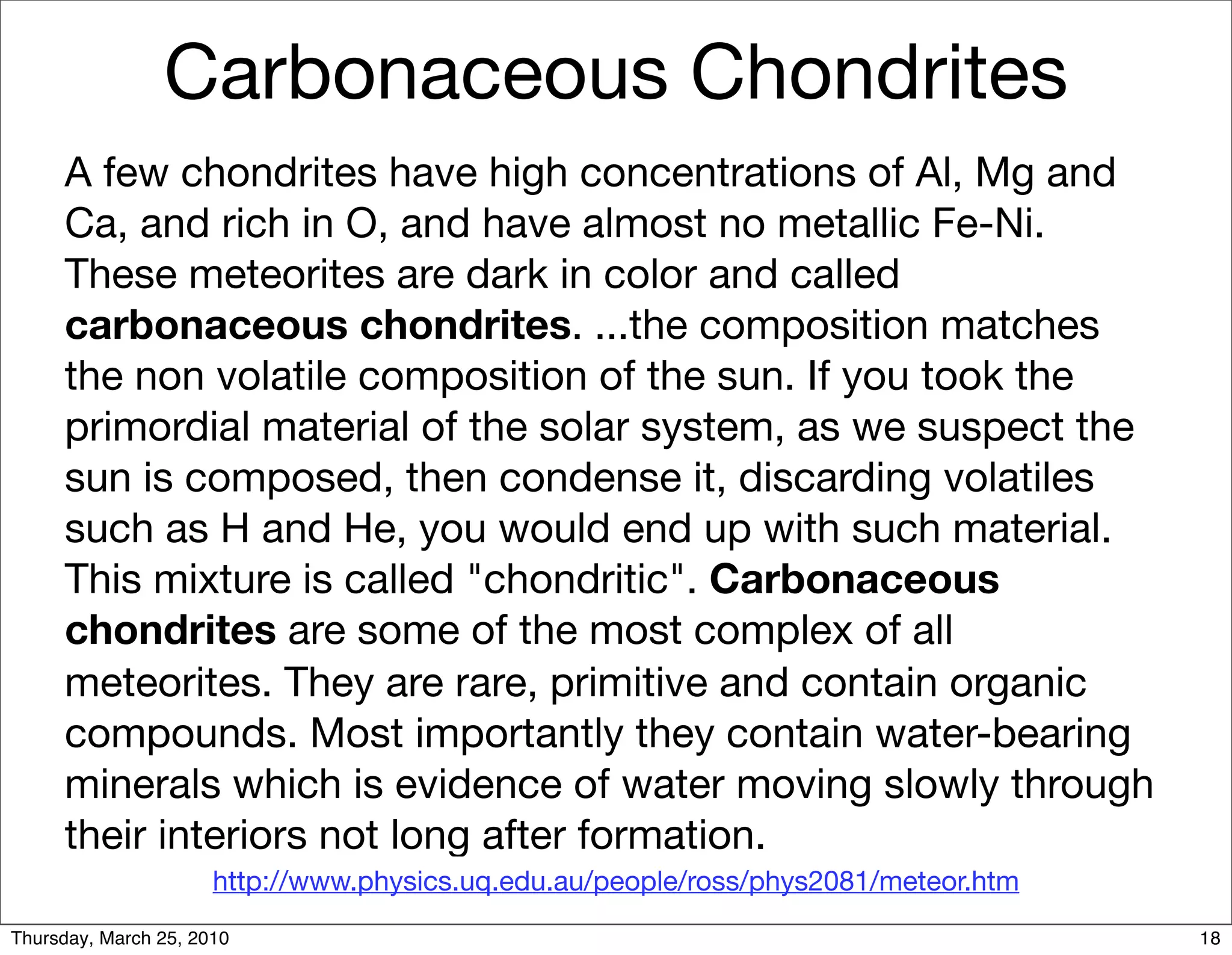 Carbonaceous Chondrites
     A few chondrites have high concentrations of Al, Mg and
     Ca, and rich in O, and have almost no metallic Fe-Ni.
     These meteorites are dark in color and called
     carbonaceous chondrites. ...the composition matches
     the non volatile composition of the sun. If you took the
     primordial material of the solar system, as we suspect the
     sun is composed, then condense it, discarding volatiles
     such as H and He, you would end up with such material.
     This mixture is called "chondritic". Carbonaceous
     chondrites are some of the most complex of all
     meteorites. They are rare, primitive and contain organic
     compounds. Most importantly they contain water-bearing
     minerals which is evidence of water moving slowly through
     their interiors not long after formation.
                      http://www.physics.uq.edu.au/people/ross/phys2081/meteor.htm
Thursday, March 25, 2010                                                             18
 