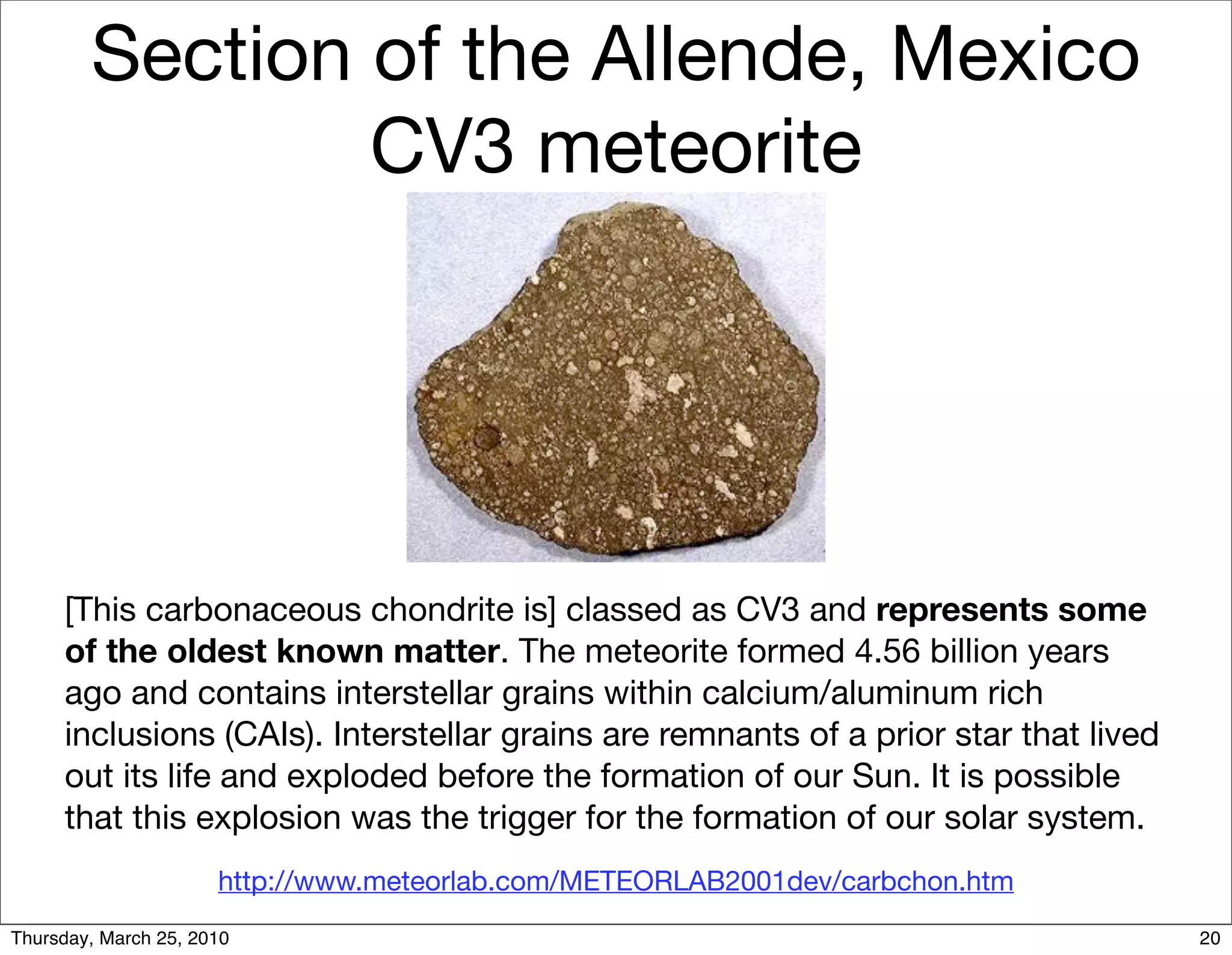 Section of the Allende, Mexico
                CV3 meteorite




     [This carbonaceous chondrite is] classed as CV3 and represents some
     of the oldest known matter. The meteorite formed 4.56 billion years
     ago and contains interstellar grains within calcium/aluminum rich
     inclusions (CAIs). Interstellar grains are remnants of a prior star that lived
     out its life and exploded before the formation of our Sun. It is possible
     that this explosion was the trigger for the formation of our solar system.
                      http://www.meteorlab.com/METEORLAB2001dev/carbchon.htm
Thursday, March 25, 2010                                                              20
 
