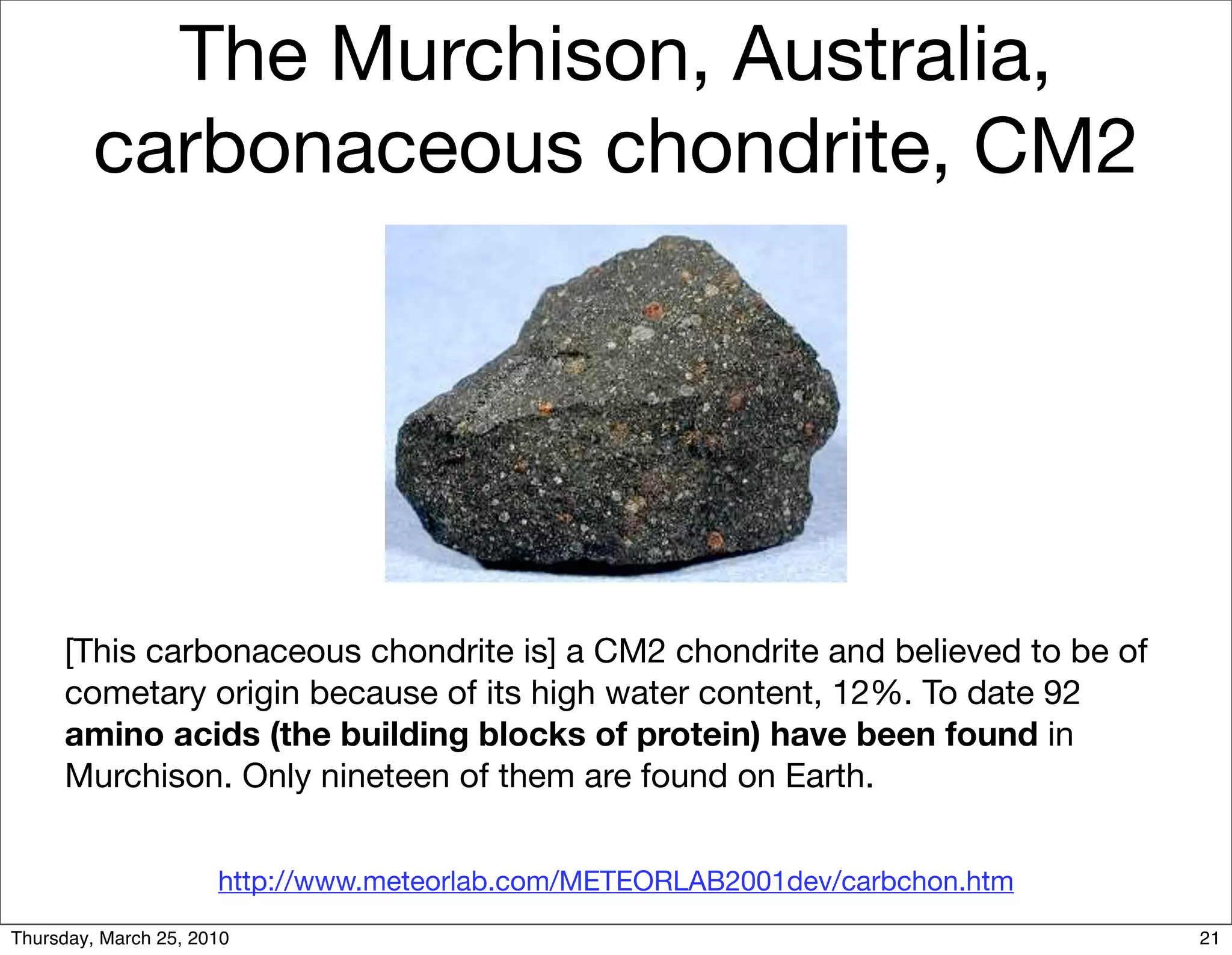 The Murchison, Australia,
         carbonaceous chondrite, CM2




     [This carbonaceous chondrite is] a CM2 chondrite and believed to be of
     cometary origin because of its high water content, 12%. To date 92
     amino acids (the building blocks of protein) have been found in
     Murchison. Only nineteen of them are found on Earth.


                      http://www.meteorlab.com/METEORLAB2001dev/carbchon.htm
Thursday, March 25, 2010                                                       21
 
