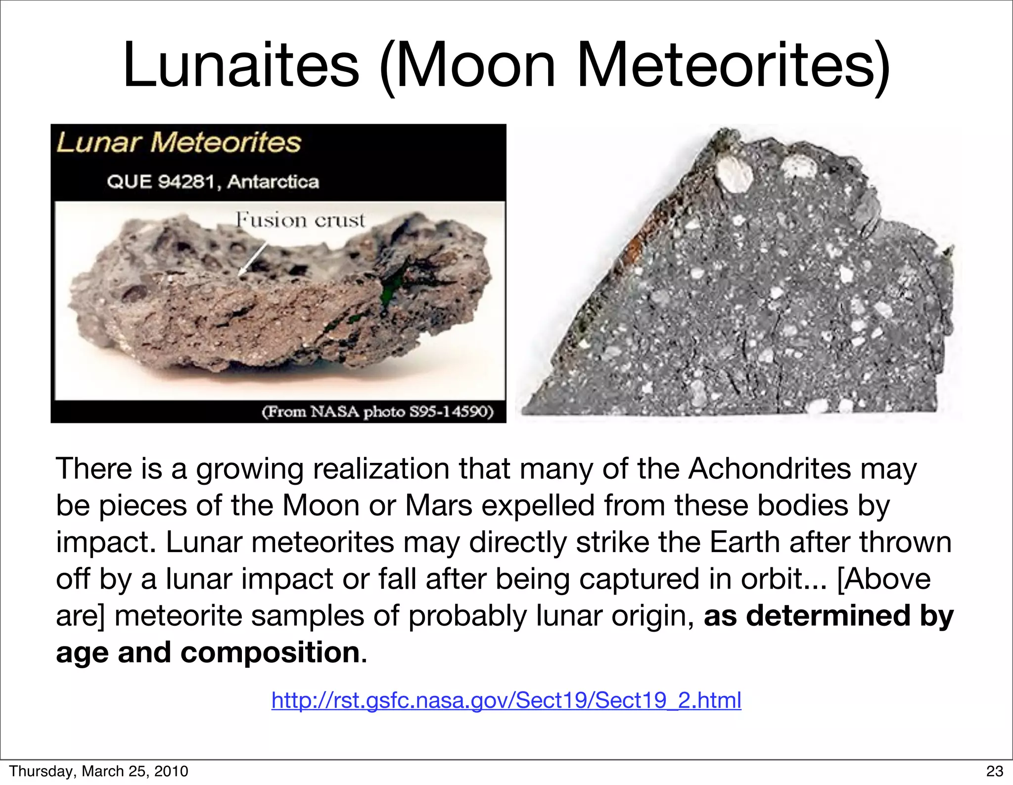 Lunaites (Moon Meteorites)




      There is a growing realization that many of the Achondrites may
      be pieces of the Moon or Mars expelled from these bodies by
      impact. Lunar meteorites may directly strike the Earth after thrown
      off by a lunar impact or fall after being captured in orbit... [Above
      are] meteorite samples of probably lunar origin, as determined by
      age and composition.
                           http://rst.gsfc.nasa.gov/Sect19/Sect19_2.html


Thursday, March 25, 2010                                                      23
 